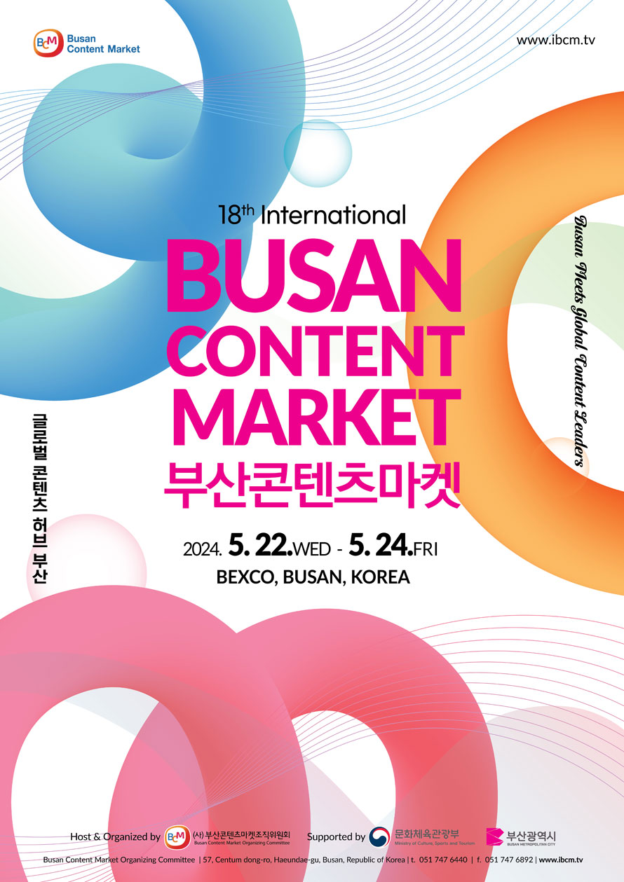 18th International Busan Content Market
부산콘텐츠마켓 
2024.5.22.WED-5.24.FRI
BEXCO.Busan, Korea
글로벌 콘텐츠 허브부산 
Busan Meets Global Content Leaders
www.ibcm.tv